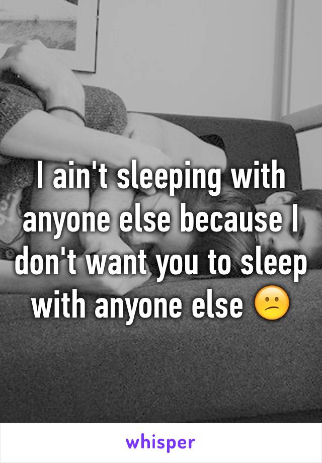 I ain't sleeping with anyone else because I don't want you to sleep with anyone else 😕
