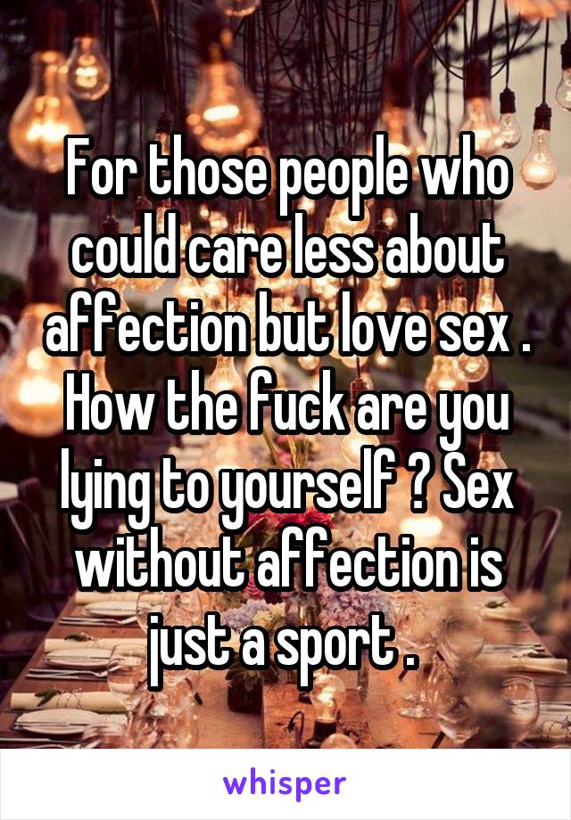 For those people who could care less about affection but love sex . How the fuck are you lying to yourself ? Sex without affection is just a sport . 