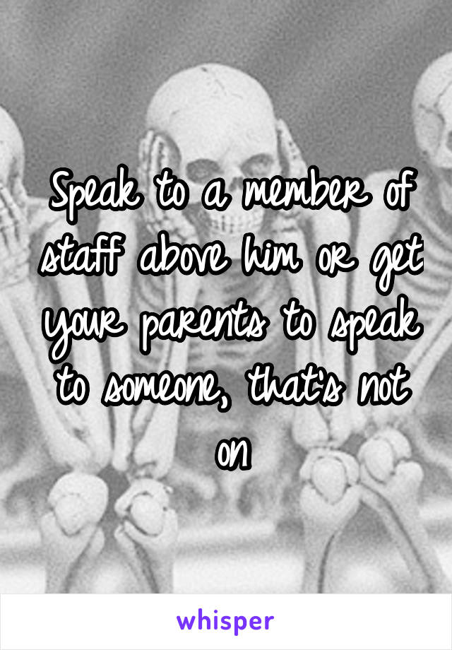 Speak to a member of staff above him or get your parents to speak to someone, that's not on