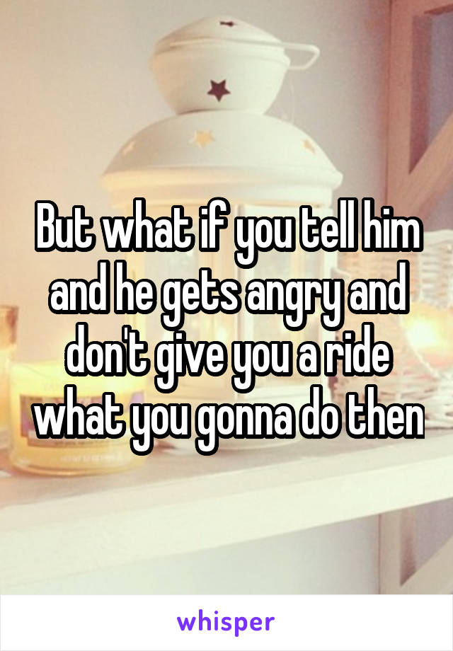 But what if you tell him and he gets angry and don't give you a ride what you gonna do then