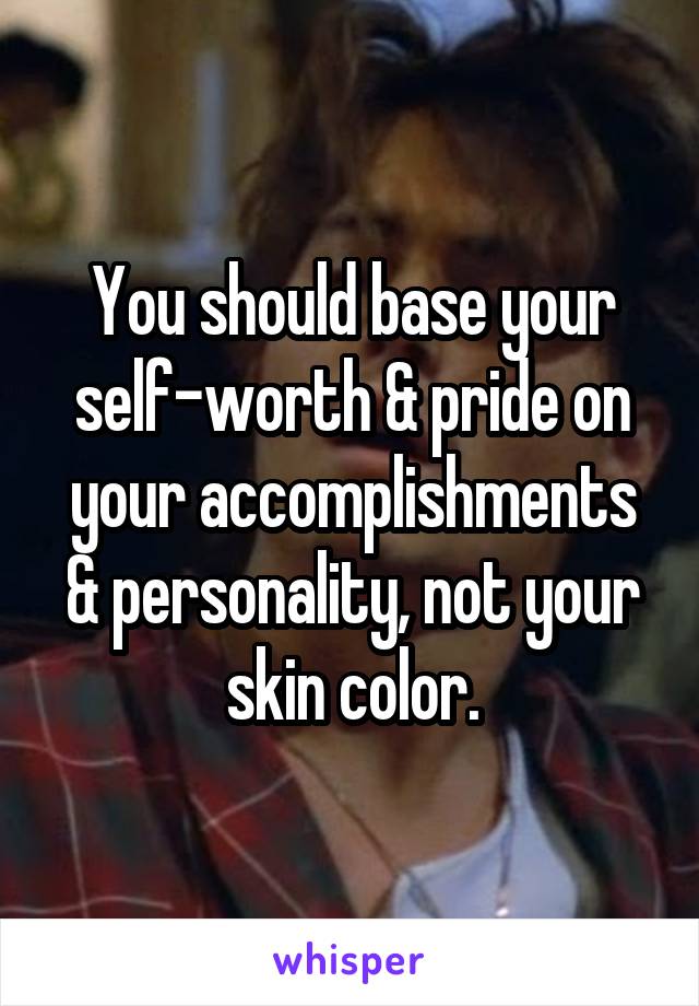 You should base your self-worth & pride on your accomplishments & personality, not your skin color.