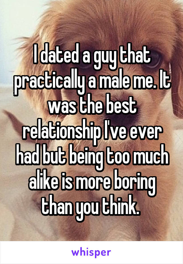 I dated a guy that practically a male me. It was the best relationship I've ever had but being too much alike is more boring than you think. 