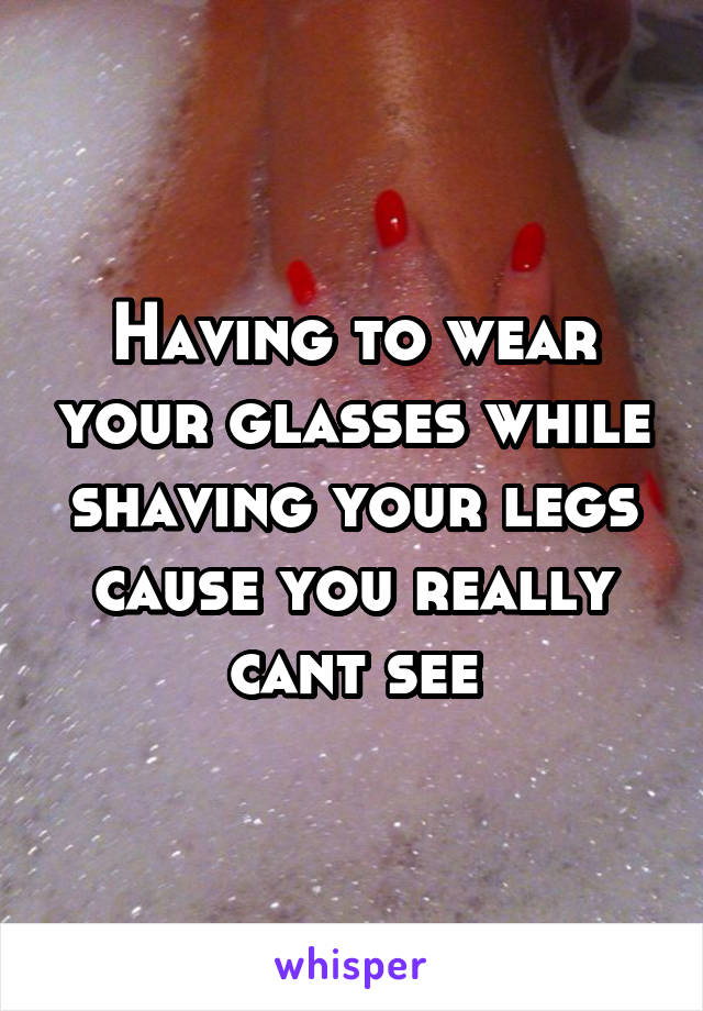 Having to wear your glasses while shaving your legs cause you really cant see