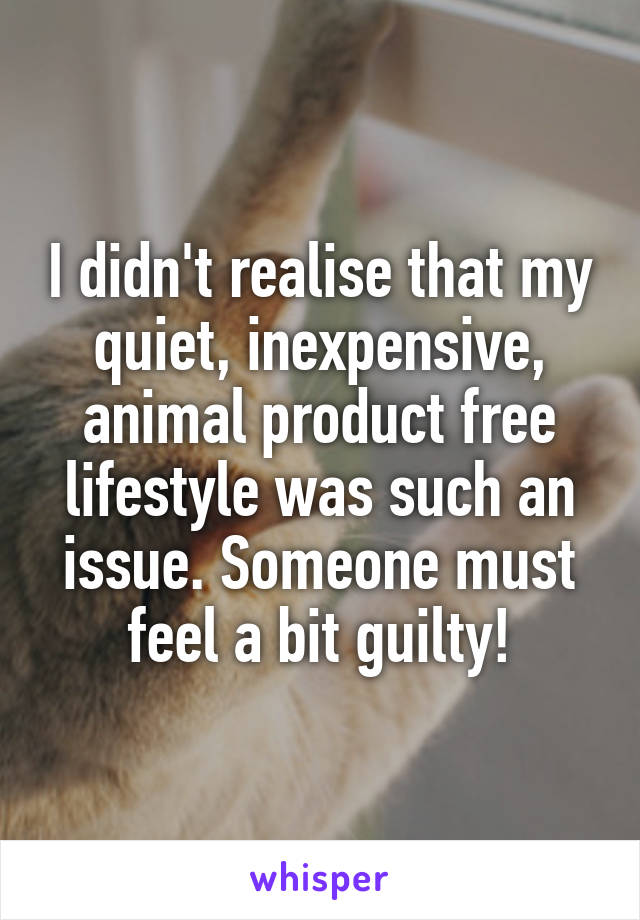 I didn't realise that my quiet, inexpensive, animal product free lifestyle was such an issue. Someone must feel a bit guilty!