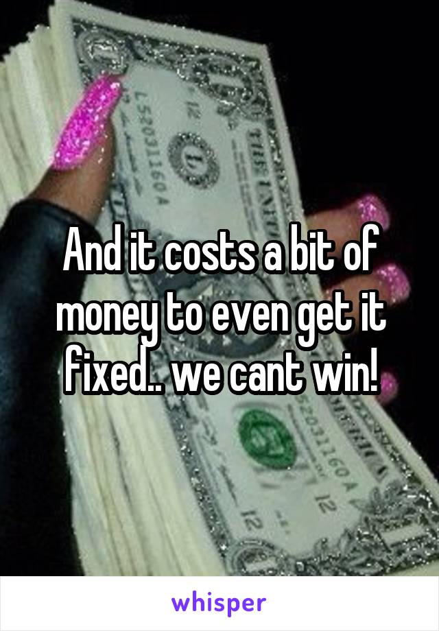 And it costs a bit of money to even get it fixed.. we cant win!