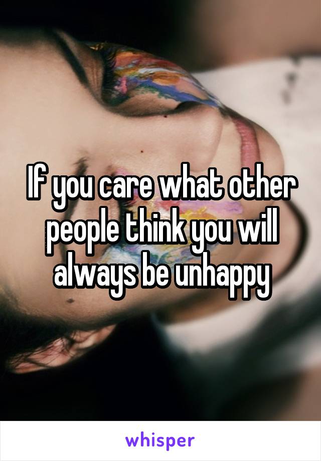 If you care what other people think you will always be unhappy
