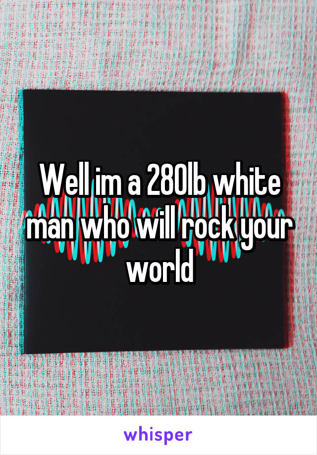 Well im a 280lb white man who will rock your world