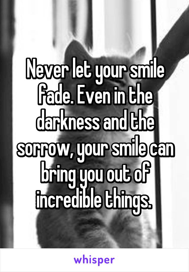 Never let your smile fade. Even in the darkness and the sorrow, your smile can bring you out of incredible things. 