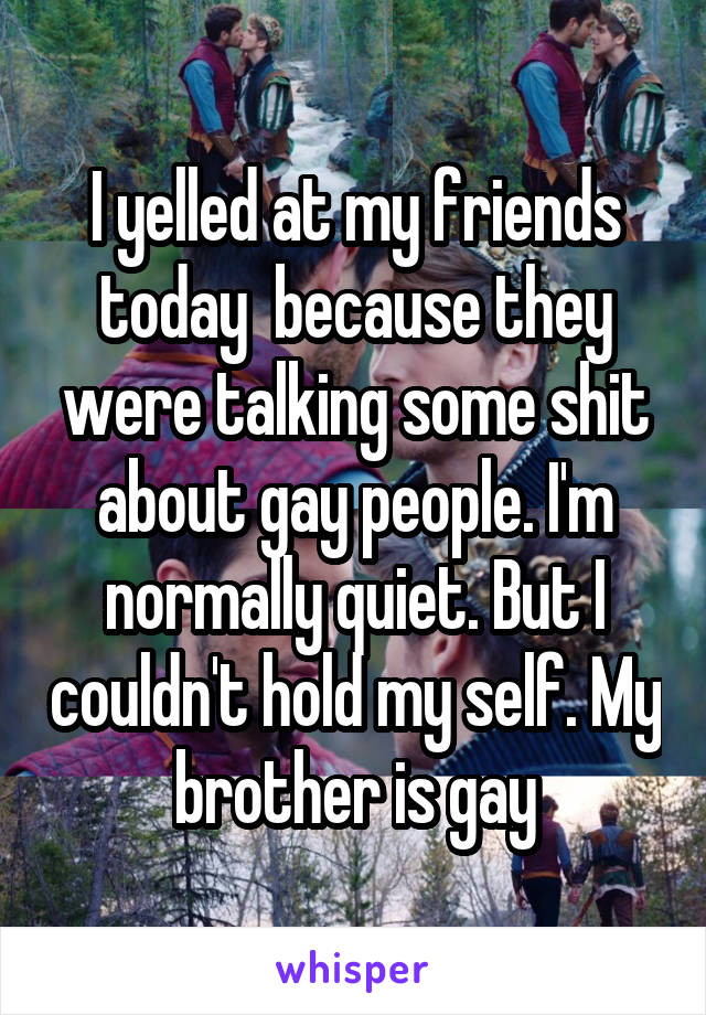 I yelled at my friends today  because they were talking some shit about gay people. I'm normally quiet. But I couldn't hold my self. My brother is gay