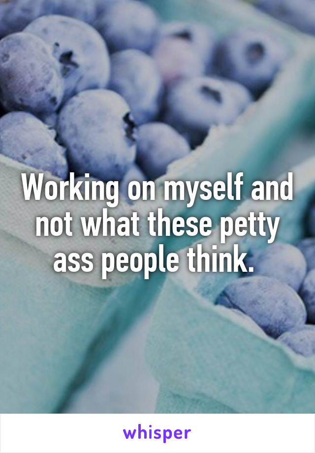 Working on myself and not what these petty ass people think. 