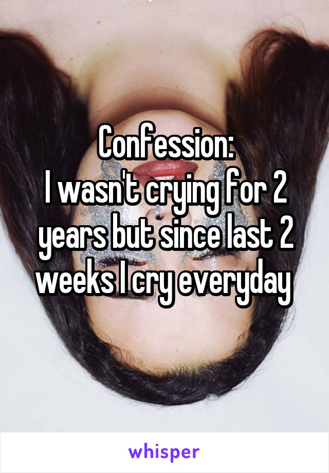 Confession:
I wasn't crying for 2 years but since last 2 weeks I cry everyday 
