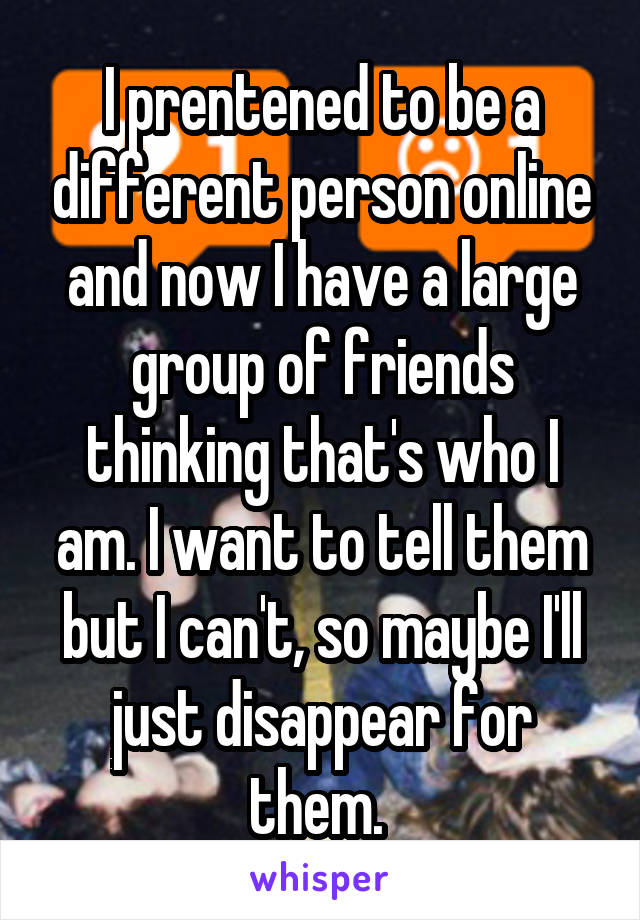 I prentened to be a different person online and now I have a large group of friends thinking that's who I am. I want to tell them but I can't, so maybe I'll just disappear for them. 