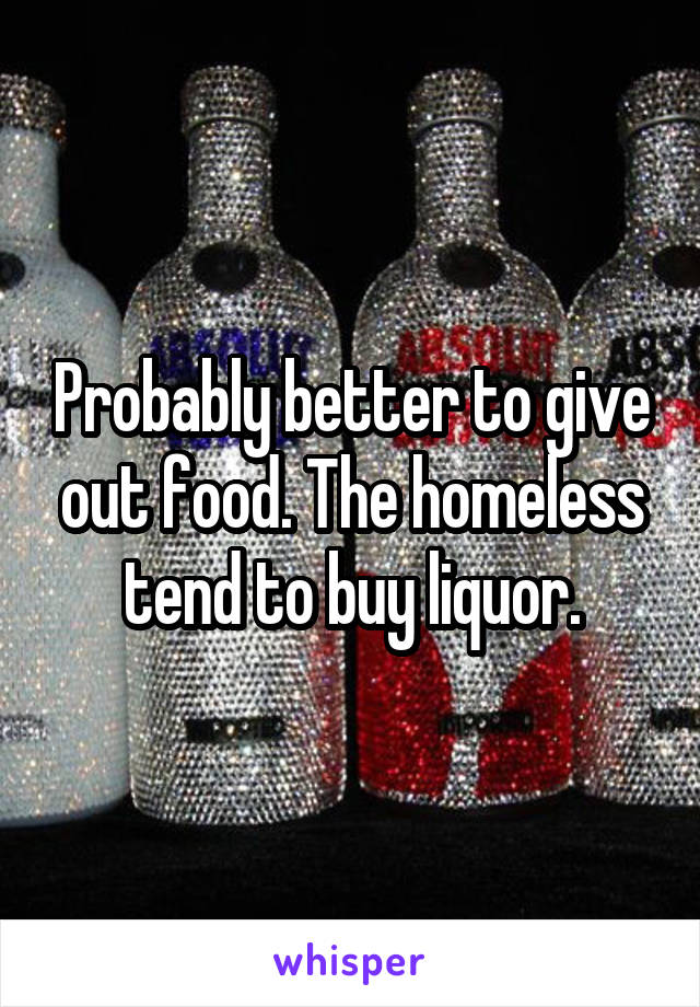 Probably better to give out food. The homeless tend to buy liquor.