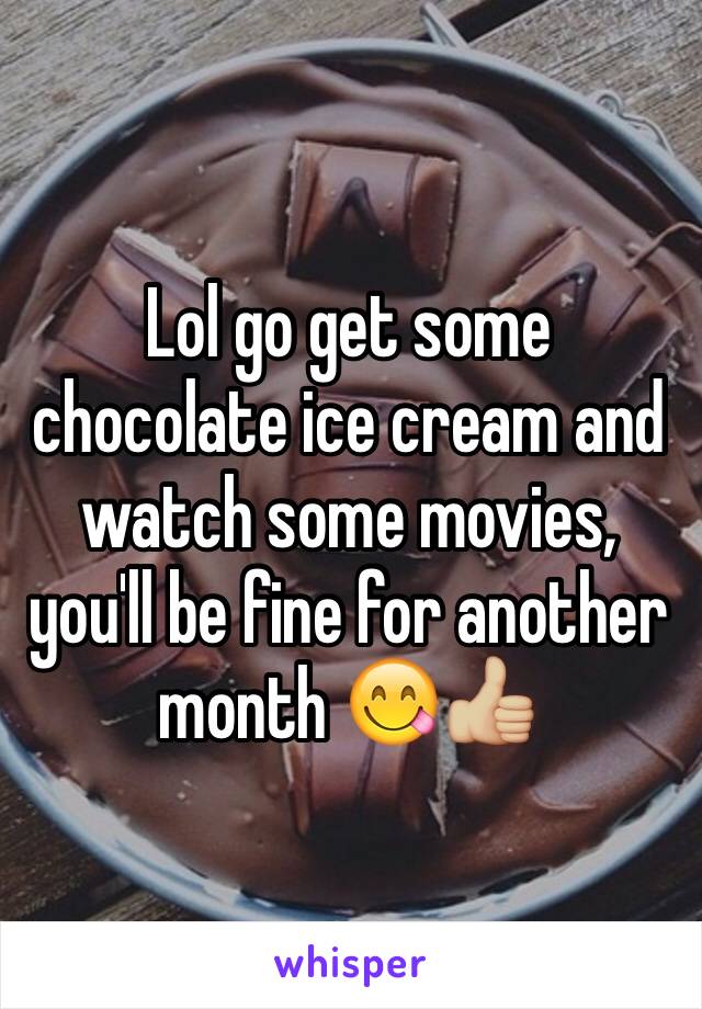 Lol go get some chocolate ice cream and watch some movies, you'll be fine for another month 😋👍🏼