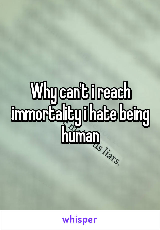 Why can't i reach immortality i hate being human