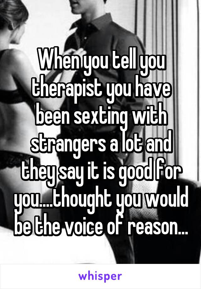 When you tell you therapist you have been sexting with strangers a lot and they say it is good for you....thought you would be the voice of reason...