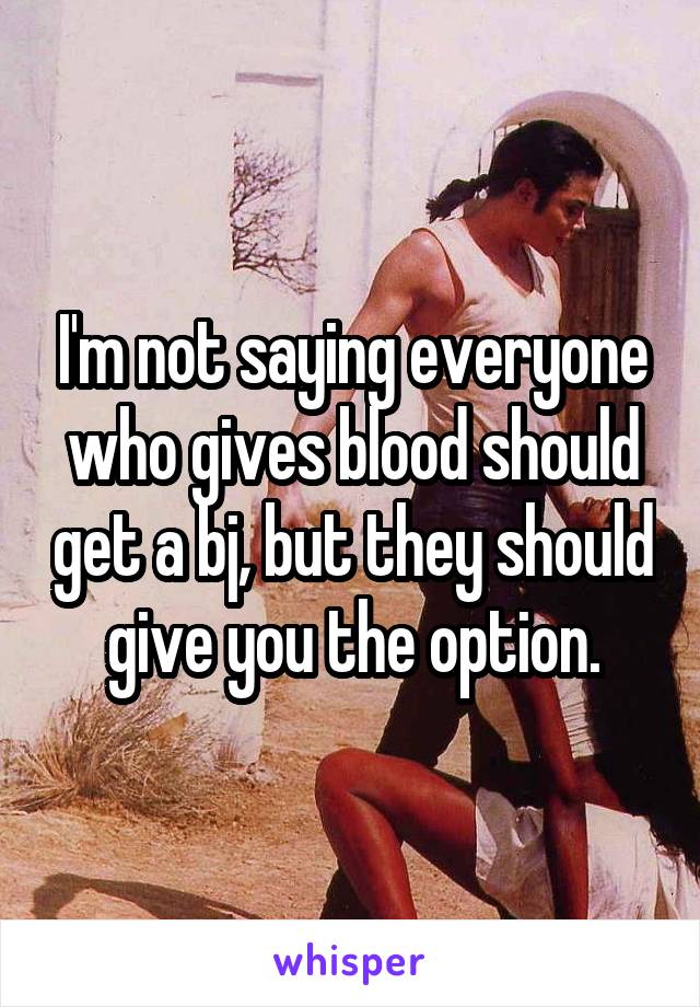 I'm not saying everyone who gives blood should get a bj, but they should give you the option.