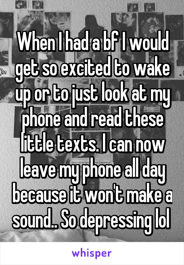 When I had a bf I would get so excited to wake up or to just look at my phone and read these little texts. I can now leave my phone all day because it won't make a sound.. So depressing lol 
