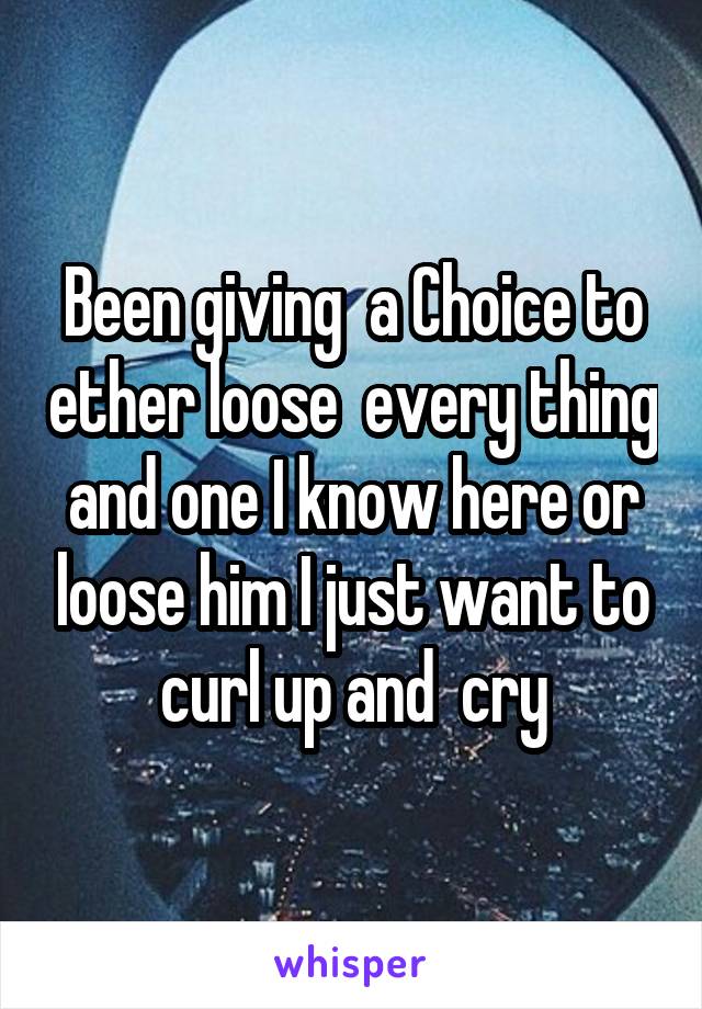 Been giving  a Choice to ether loose  every thing and one I know here or loose him I just want to curl up and  cry