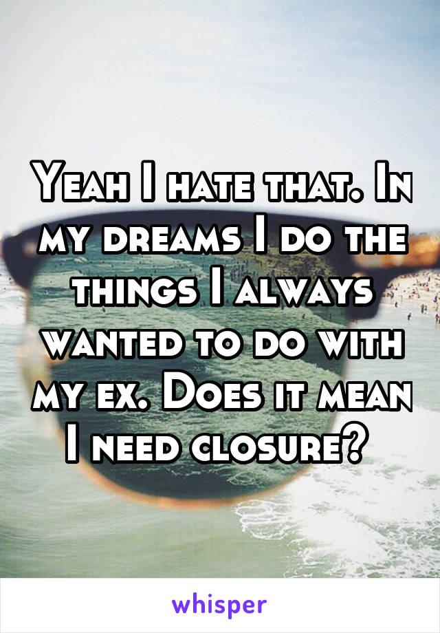 Yeah I hate that. In my dreams I do the things I always wanted to do with my ex. Does it mean I need closure? 