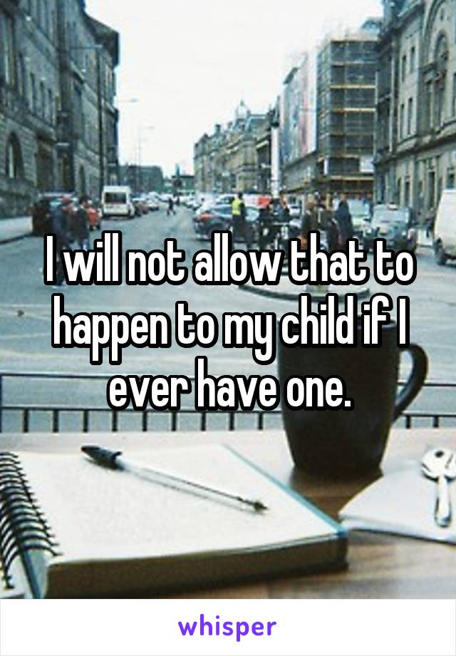 I will not allow that to happen to my child if I ever have one.