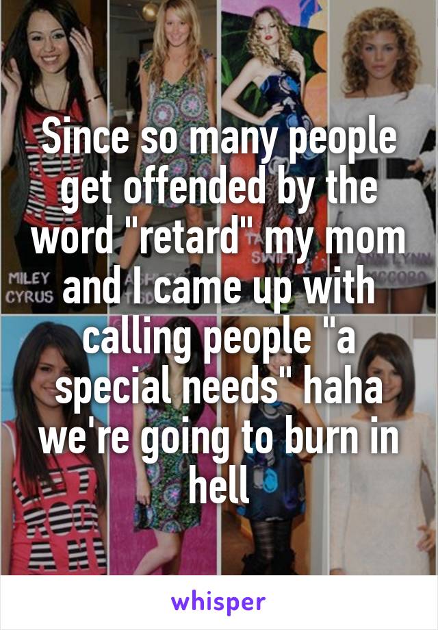 Since so many people get offended by the word "retard" my mom and I came up with calling people "a special needs" haha we're going to burn in hell