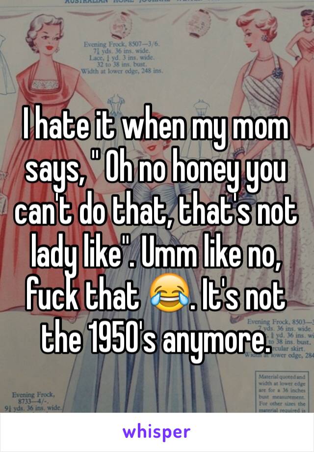 I hate it when my mom says, " Oh no honey you can't do that, that's not lady like". Umm like no, fuck that 😂. It's not the 1950's anymore.