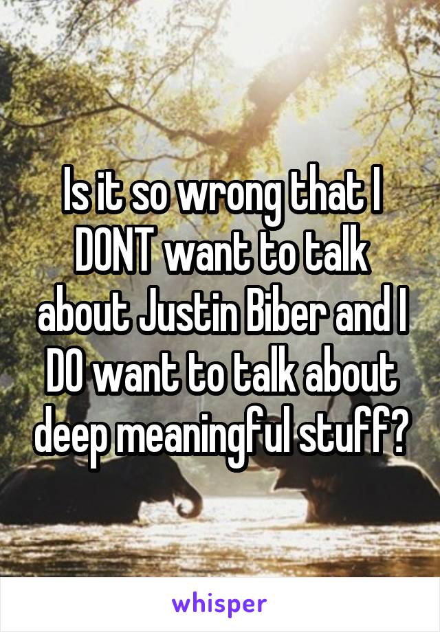 Is it so wrong that I DONT want to talk about Justin Biber and I DO want to talk about deep meaningful stuff?