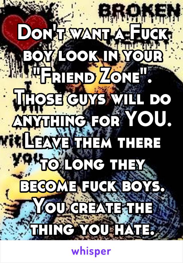 Don't want a Fuck boy look in your "Friend Zone". Those guys will do anything for YOU. Leave them there to long they become fuck boys. You create the thing you hate.