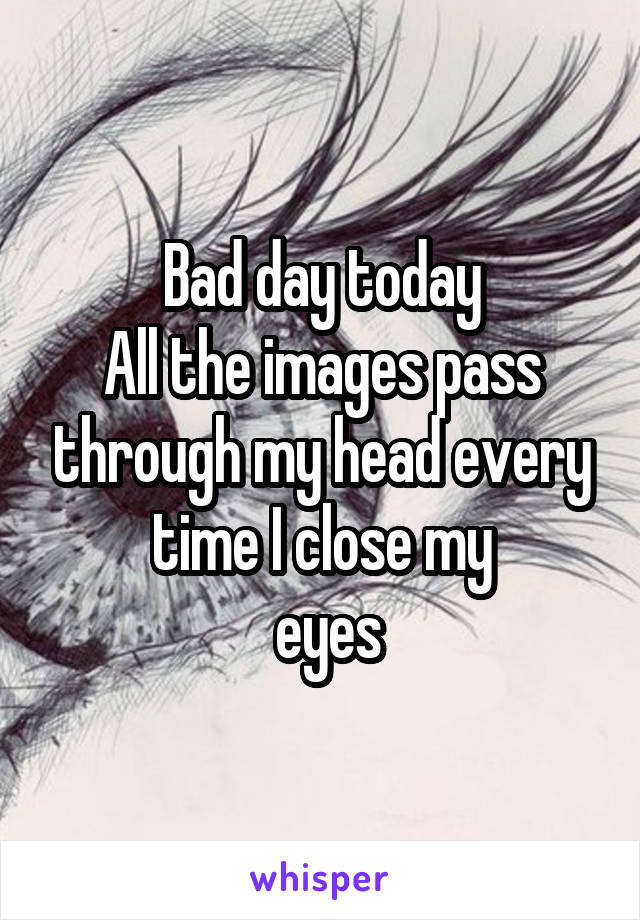 Bad day today
All the images pass through my head every time I close my
 eyes