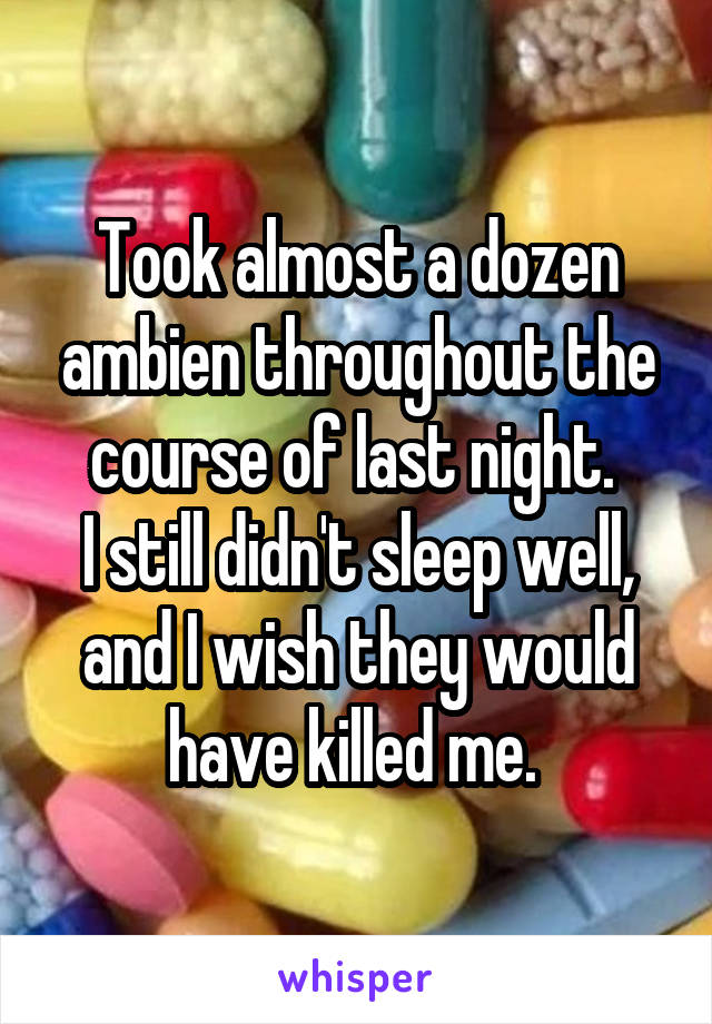 Took almost a dozen ambien throughout the course of last night. 
I still didn't sleep well, and I wish they would have killed me. 