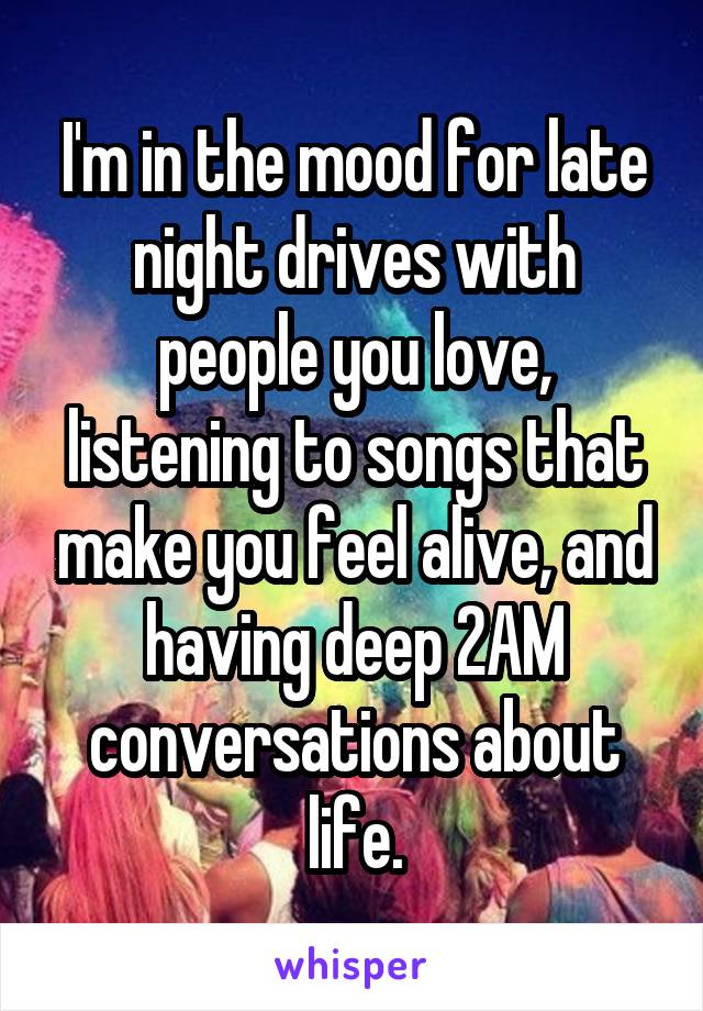 I'm in the mood for late night drives with people you love, listening to songs that make you feel alive, and having deep 2AM conversations about life.