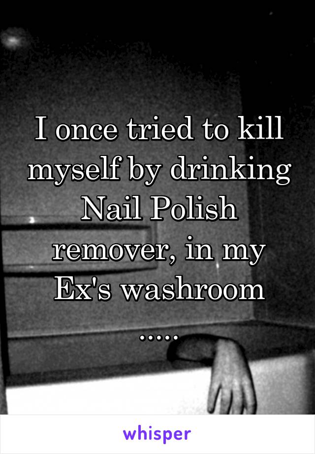 I once tried to kill myself by drinking Nail Polish remover, in my Ex's washroom
.....