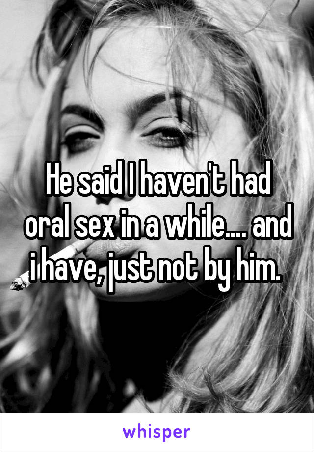 He said I haven't had oral sex in a while.... and i have, just not by him. 