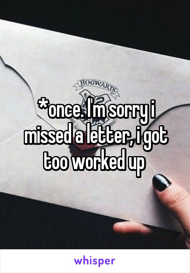 *once. I'm sorry i missed a letter, i got too worked up 