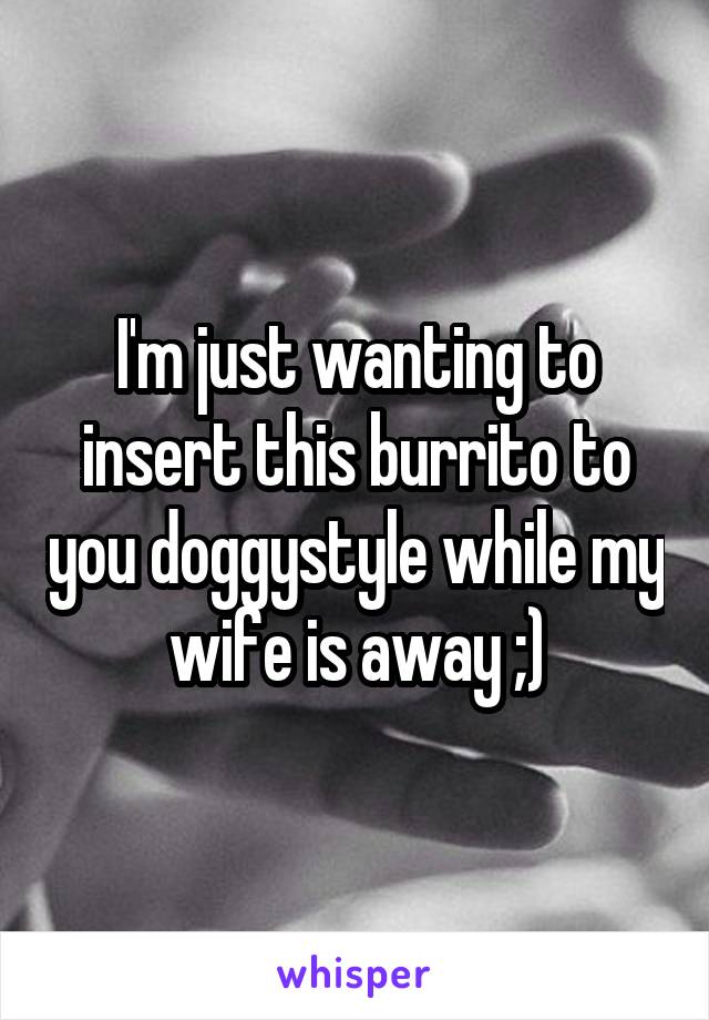 I'm just wanting to insert this burrito to you doggystyle while my wife is away ;)