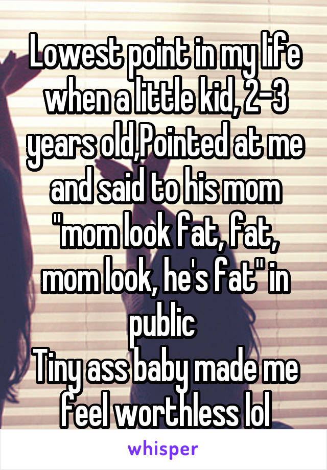 Lowest point in my life when a little kid, 2-3 years old,Pointed at me and said to his mom "mom look fat, fat, mom look, he's fat" in public 
Tiny ass baby made me feel worthless lol