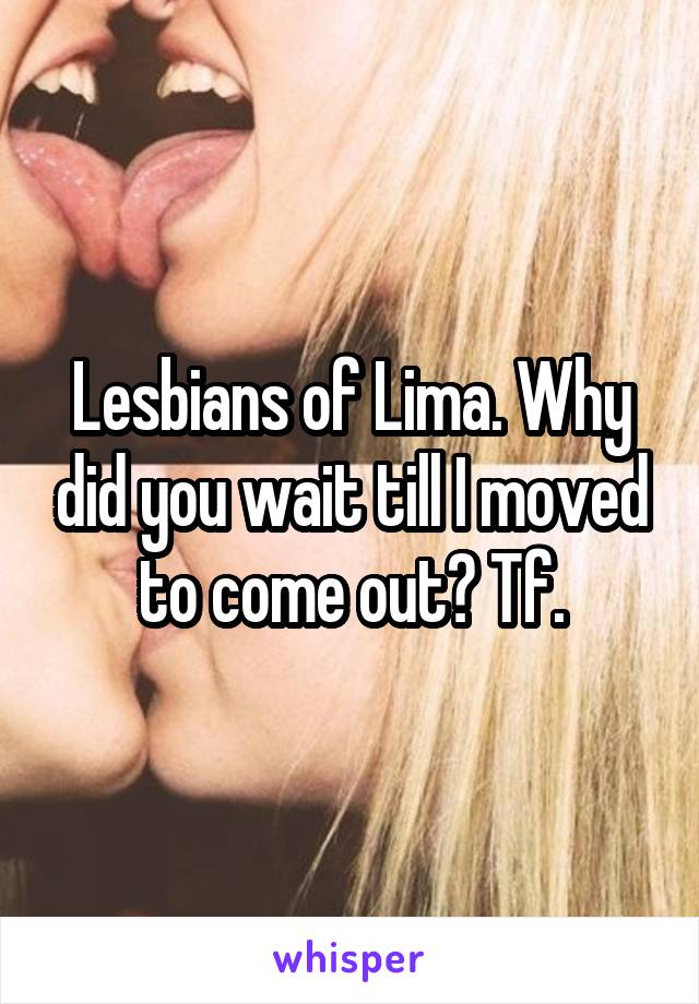 Lesbians of Lima. Why did you wait till I moved to come out? Tf.