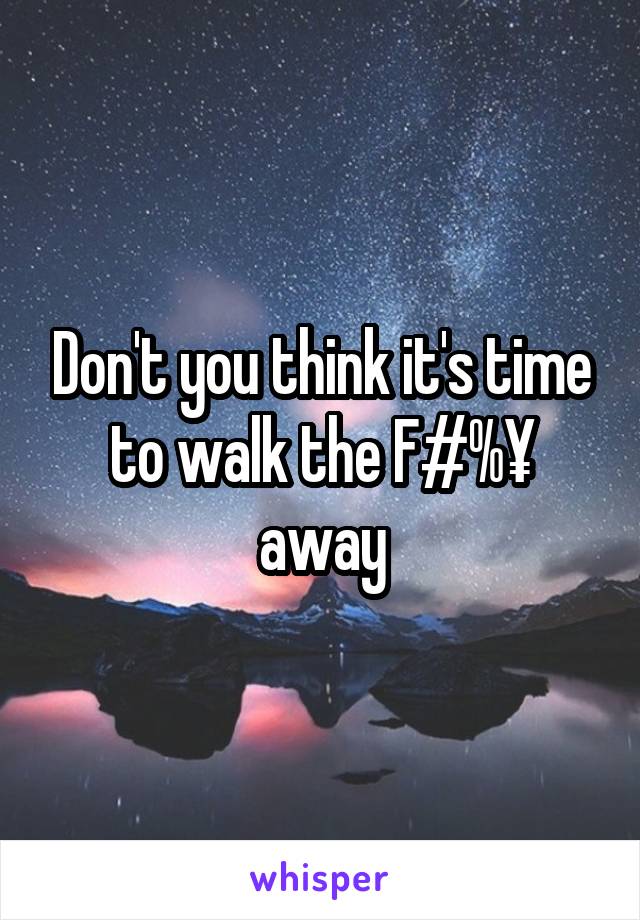 Don't you think it's time to walk the F#%¥ away