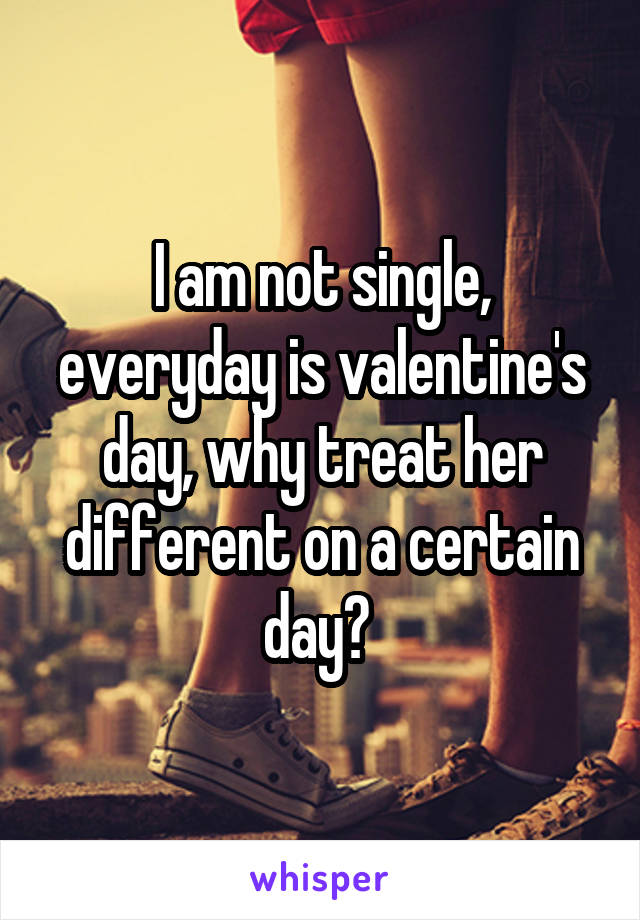 I am not single, everyday is valentine's day, why treat her different on a certain day? 