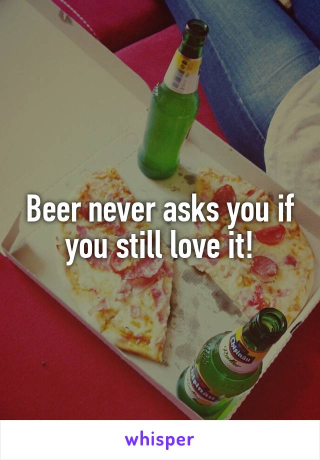 Beer never asks you if you still love it!