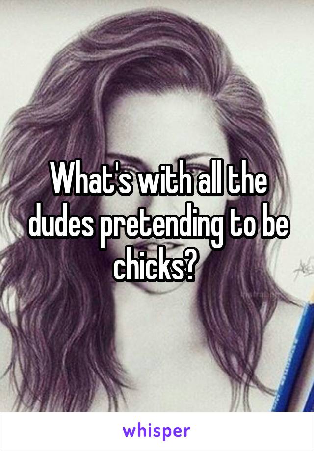 What's with all the dudes pretending to be chicks? 