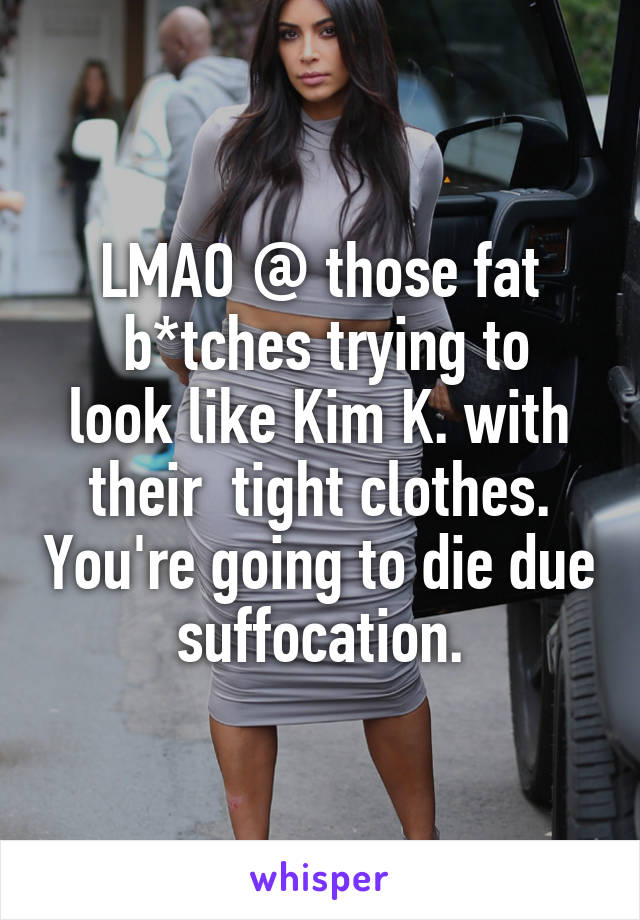 LMAO @ those fat
 b*tches trying to look like Kim K. with their  tight clothes. You're going to die due suffocation.