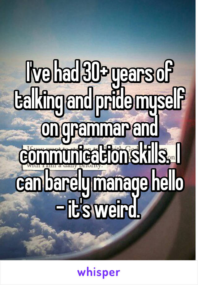 I've had 30+ years of talking and pride myself on grammar and communication skills.  I can barely manage hello - it's weird. 