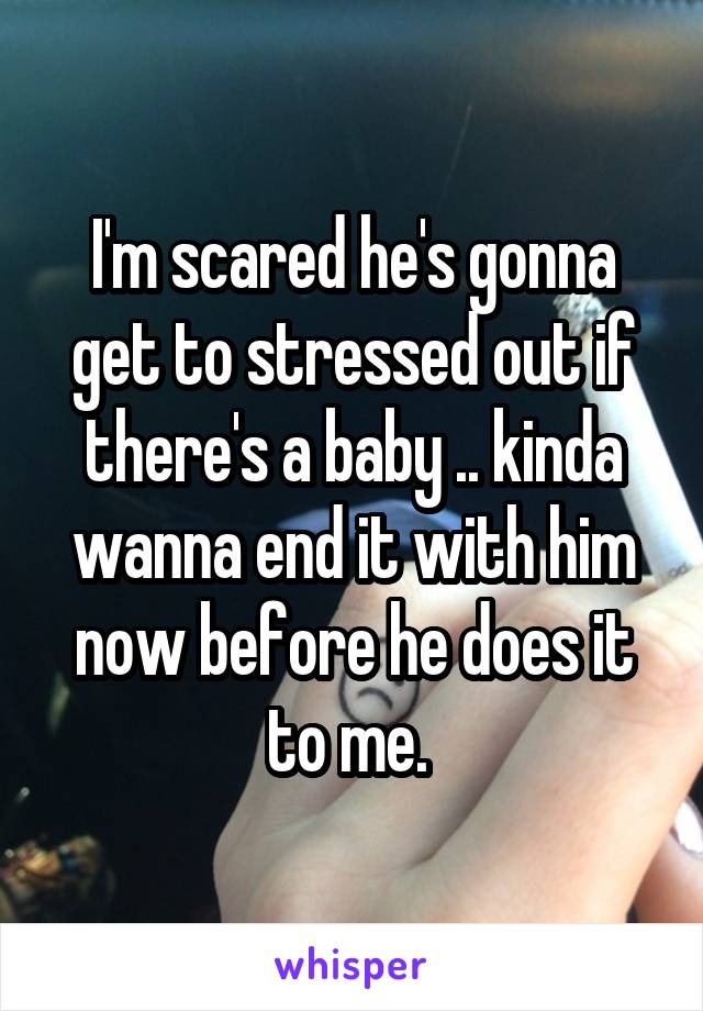 I'm scared he's gonna get to stressed out if there's a baby .. kinda wanna end it with him now before he does it to me. 