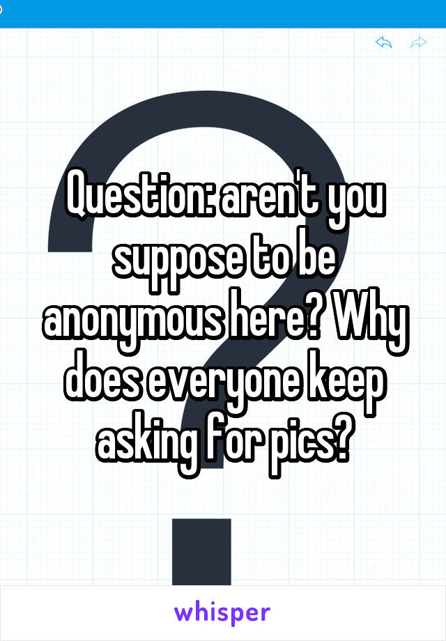 Question: aren't you suppose to be anonymous here? Why does everyone keep asking for pics?