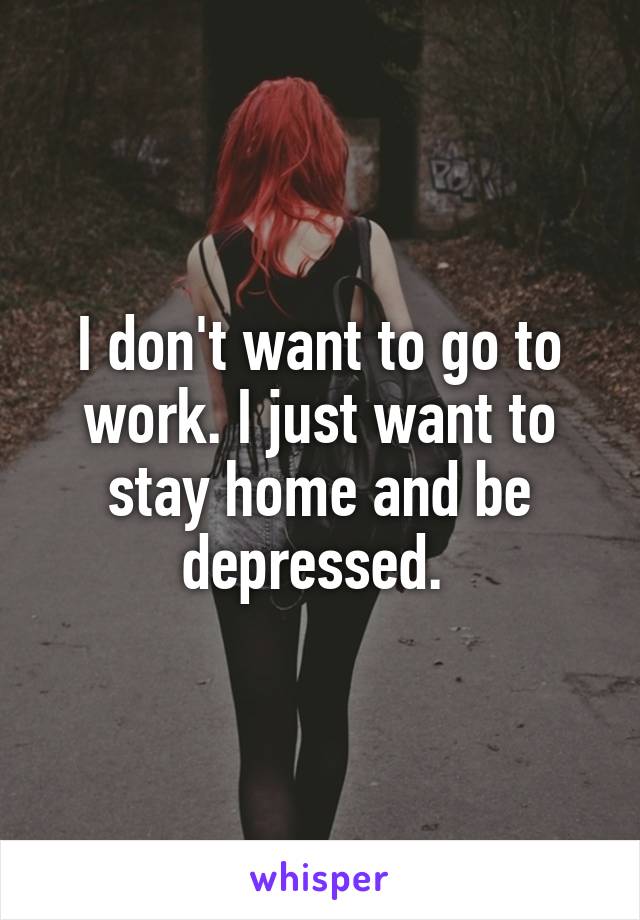 I don't want to go to work. I just want to stay home and be depressed. 