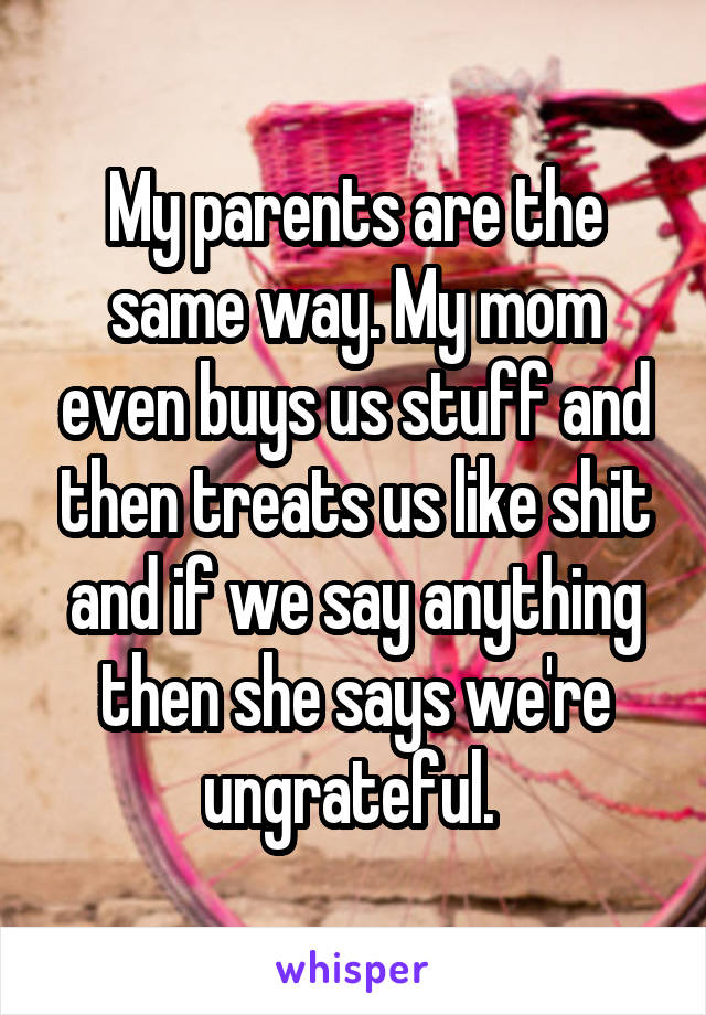 My parents are the same way. My mom even buys us stuff and then treats us like shit and if we say anything then she says we're ungrateful. 