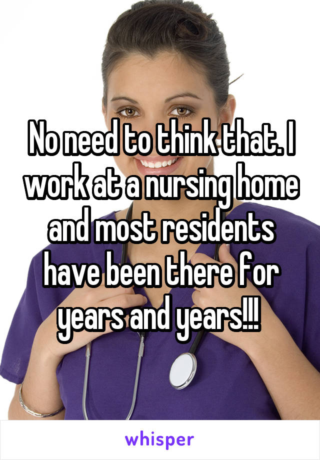 No need to think that. I work at a nursing home and most residents have been there for years and years!!! 