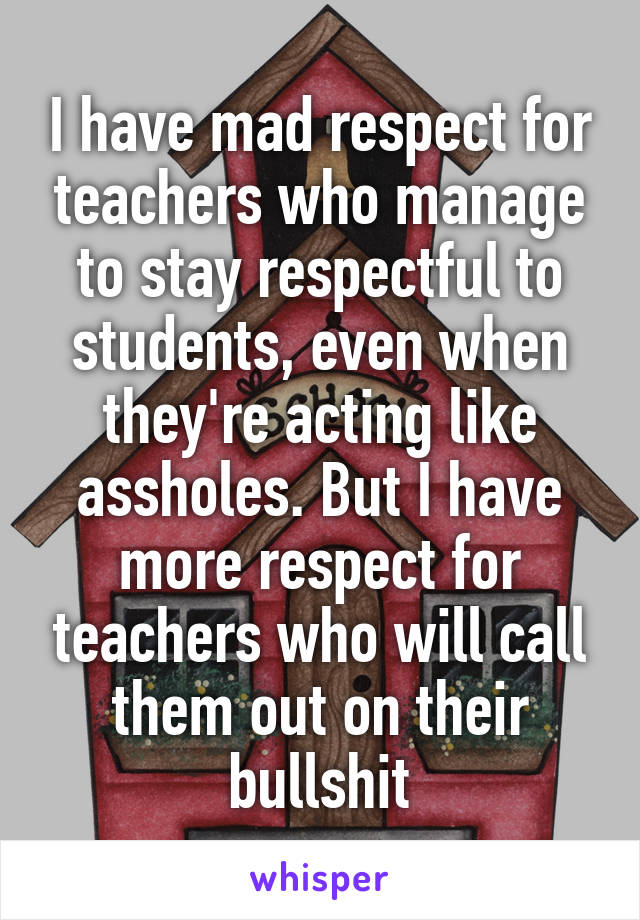 I have mad respect for teachers who manage to stay respectful to students, even when they're acting like assholes. But I have more respect for teachers who will call them out on their bullshit